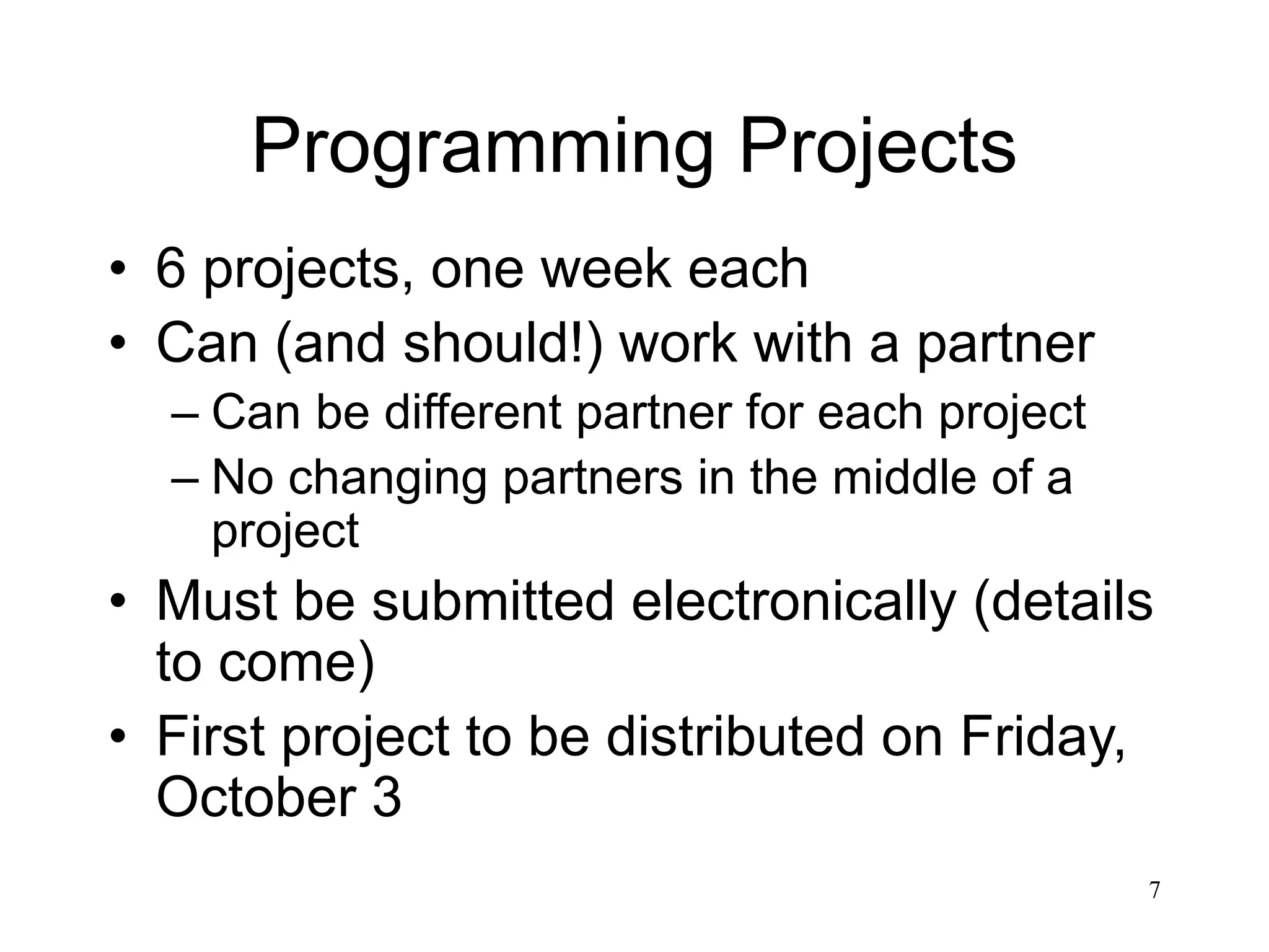 7 Programming Projects • 6 projects, one week each • Can (and should!) work with a partner – Can be different partner for each project – No changing partners in the middle of a project • Must be submitted electronically (details to come) • First project to be distributed on Friday, October 3 
