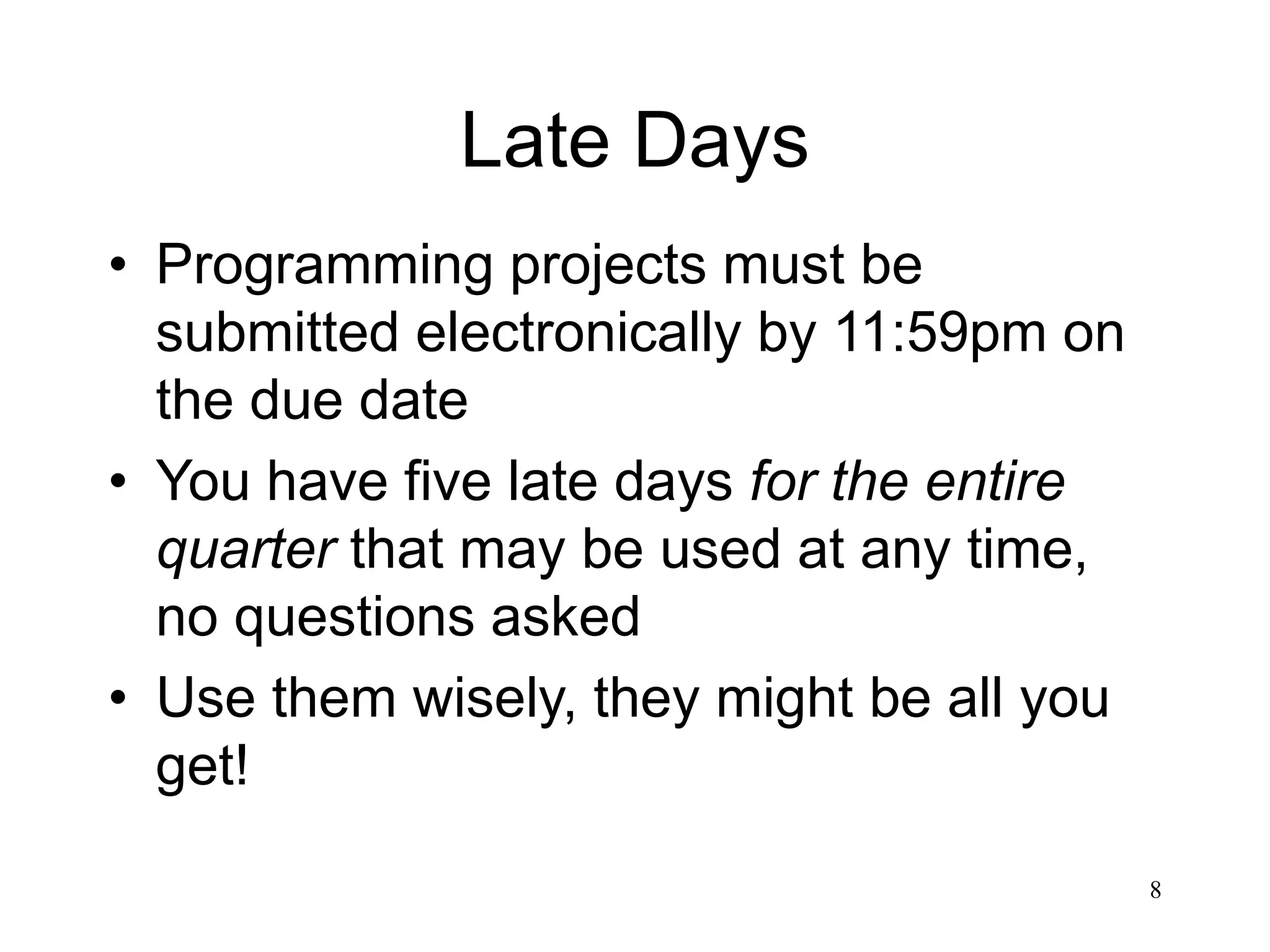 8 Late Days • Programming projects must be submitted electronically by 11:59pm on the due date • You have five late days for the entire quarter that may be used at any time, no questions asked • Use them wisely, they might be all you get! 