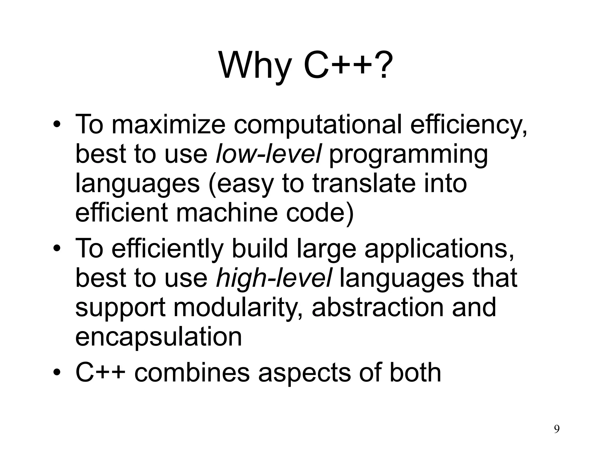 9 Why C++? • To maximize computational efficiency, best to use low-level programming languages (easy to translate into efficient machine code) • To efficiently build large applications, best to use high-level languages that support modularity, abstraction and encapsulation • C++ combines aspects of both 