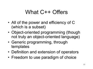 13
What C++ Offers
• All of the power and efficiency of C
(which is a subset)
• Object-oriented programming (though
not truly an object-oriented language)
• Generic programming, through
templates
• Definition and extension of operators
• Freedom to use paradigm of choice
 