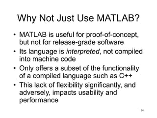 14
Why Not Just Use MATLAB?
• MATLAB is useful for proof-of-concept,
but not for release-grade software
• Its language is interpreted, not compiled
into machine code
• Only offers a subset of the functionality
of a compiled language such as C++
• This lack of flexibility significantly, and
adversely, impacts usability and
performance
 