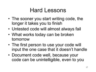 17
Hard Lessons
• The sooner you start writing code, the
longer it takes you to finish
• Untested code will almost always fail
• What works today can be broken
tomorrow
• The first person to use your code will
input the one case that it doesn’t handle
• Document code well, because your
code can be unintelligible, even to you
 