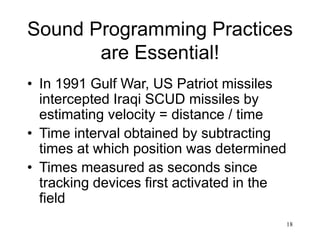 18
Sound Programming Practices
are Essential!
• In 1991 Gulf War, US Patriot missiles
intercepted Iraqi SCUD missiles by
estimating velocity = distance / time
• Time interval obtained by subtracting
times at which position was determined
• Times measured as seconds since
tracking devices first activated in the
field
 