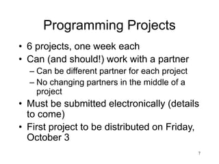 7
Programming Projects
• 6 projects, one week each
• Can (and should!) work with a partner
– Can be different partner for each project
– No changing partners in the middle of a
project
• Must be submitted electronically (details
to come)
• First project to be distributed on Friday,
October 3
 
