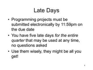 8
Late Days
• Programming projects must be
submitted electronically by 11:59pm on
the due date
• You have five late days for the entire
quarter that may be used at any time,
no questions asked
• Use them wisely, they might be all you
get!
 