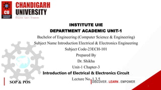 DISCOVER . LEARN . EMPOWER
SOP & POS
INSTITUTE UIE
DEPARTMENT ACADEMIC UNIT-1
Bachelor of Engineering (Computer Science & Engineering)
Subject Name Introduction Electrical & Electronics Engineering
Subject Code-23ECH-101
Prepared By
Dr. Shikha
Unit-1 Chapter-3
Introduction of Electrical & Electronics Circuit
Lecture No. 1.3.5
1
 