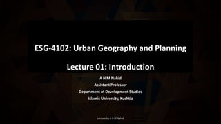 ESG-4102: Urban Geography and Planning
Lecture 01: Introduction
A H M Nahid
Assistant Professor
Department of Development Studies
Islamic University, Kushtia
Lecture by A H M Nahid
 