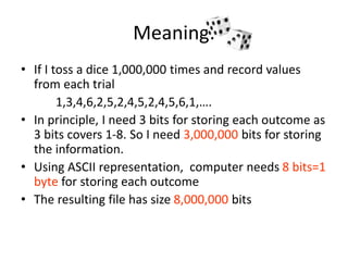 Meaning:
• If I toss a dice 1,000,000 times and record values
from each trial
1,3,4,6,2,5,2,4,5,2,4,5,6,1,….
• In principle, I need 3 bits for storing each outcome as
3 bits covers 1-8. So I need 3,000,000 bits for storing
the information.
• Using ASCII representation, computer needs 8 bits=1
byte for storing each outcome
• The resulting file has size 8,000,000 bits
 