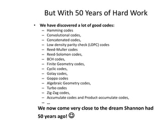 But With 50 Years of Hard Work
• We have discovered a lot of good codes:
– Hamming codes
– Convolutional codes,
– Concatenated codes,
– Low density parity check (LDPC) codes
– Reed-Muller codes
– Reed-Solomon codes,
– BCH codes,
– Finite Geometry codes,
– Cyclic codes,
– Golay codes,
– Goppa codes
– Algebraic Geometry codes,
– Turbo codes
– Zig-Zag codes,
– Accumulate codes and Product-accumulate codes,
– …
We now come very close to the dream Shannon had
50 years ago! 
 
