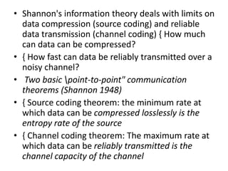 • Shannon's information theory deals with limits on
data compression (source coding) and reliable
data transmission (channel coding) { How much
can data can be compressed?
• { How fast can data be reliably transmitted over a
noisy channel?
• Two basic point-to-point" communication
theorems (Shannon 1948)
• { Source coding theorem: the minimum rate at
which data can be compressed losslessly is the
entropy rate of the source
• { Channel coding theorem: The maximum rate at
which data can be reliably transmitted is the
channel capacity of the channel
 