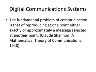 Digital Communications Systems
• The fundamental problem of communication
is that of reproducing at one point either
exactly or approximately a message selected
at another point. (Claude Shannon: A
Mathematical Theory of Communications,
1948)
 
