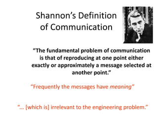Shannon’s Definition
of Communication
“The fundamental problem of communication
is that of reproducing at one point either
exactly or approximately a message selected at
another point.”
“Frequently the messages have meaning”
“... [which is] irrelevant to the engineering problem.”
 