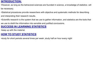 INTRODUCTION:
•However, as long as the behavioral sciences are founded in science, a knowledge of statistics will
be necessary.
•Statistical procedures provide researchers with objective and systematic methods for describing
and interpreting their research results.
•Scientific research is the system that we use to gather information, and statistics are the tools that
we use to distill the information into sensible and justified conclusions.
SUCCESS IN LEARNING STATISTICS
•keep up with the material.
HOW TO STUDY STATISTICS
•study for short periods several times per week ,study half an hour every night
 