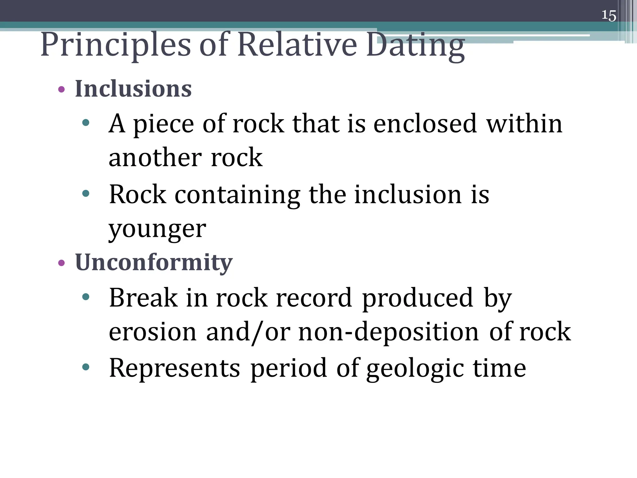 Principles of Relative Dating
• Inclusions
• A piece of rock that is enclosed within
another rock
• Rock containing the inclusion is
younger
• Unconformity
• Break in rock record produced by
erosion and/or non-deposition of rock
• Represents period of geologic time
15
 