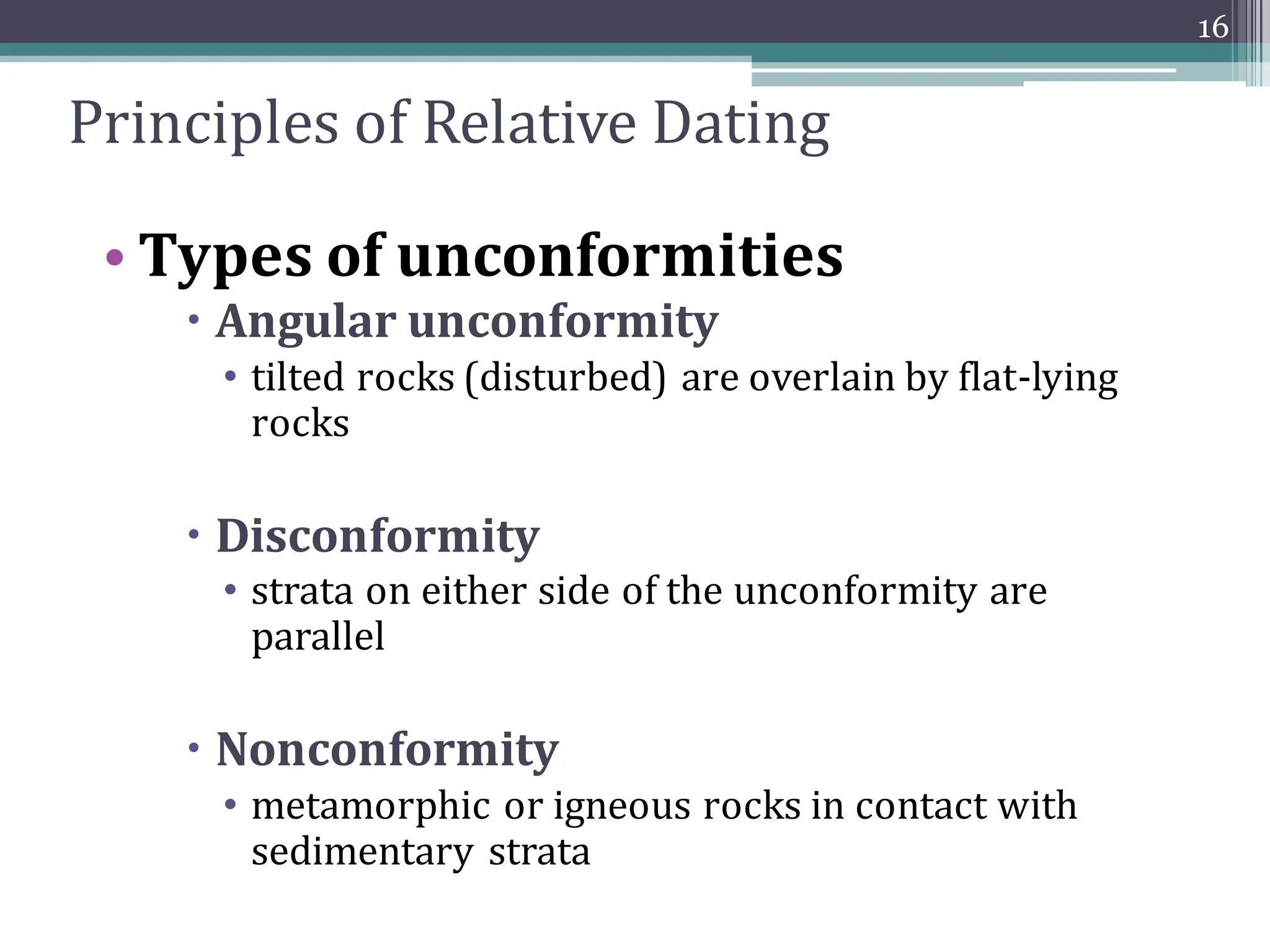 Principles of Relative Dating
• Types of unconformities
 Angular unconformity
• tilted rocks (disturbed) are overlain by flat-lying
rocks
 Disconformity
• strata on either side of the unconformity are
parallel
 Nonconformity
• metamorphic or igneous rocks in contact with
sedimentary strata
16
 