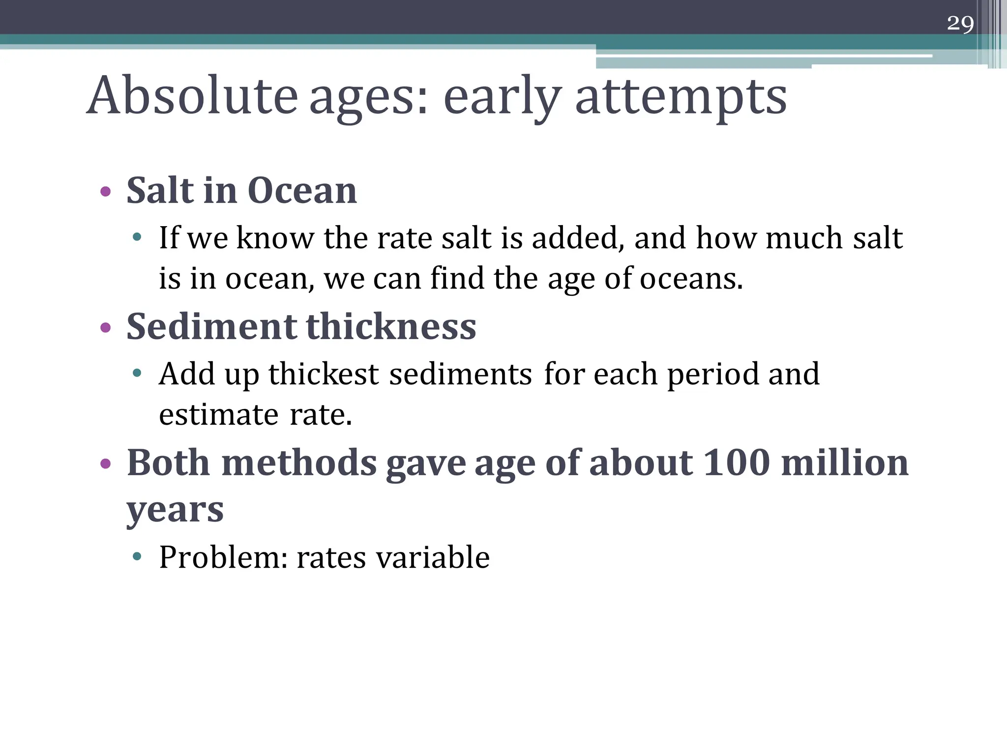 Absolute ages: early attempts
• Salt in Ocean
• If we know the rate salt is added, and how much salt
is in ocean, we can find the age of oceans.
• Sediment thickness
• Add up thickest sediments for each period and
estimate rate.
• Both methods gave age of about 100 million
years
• Problem: rates variable
29
 
