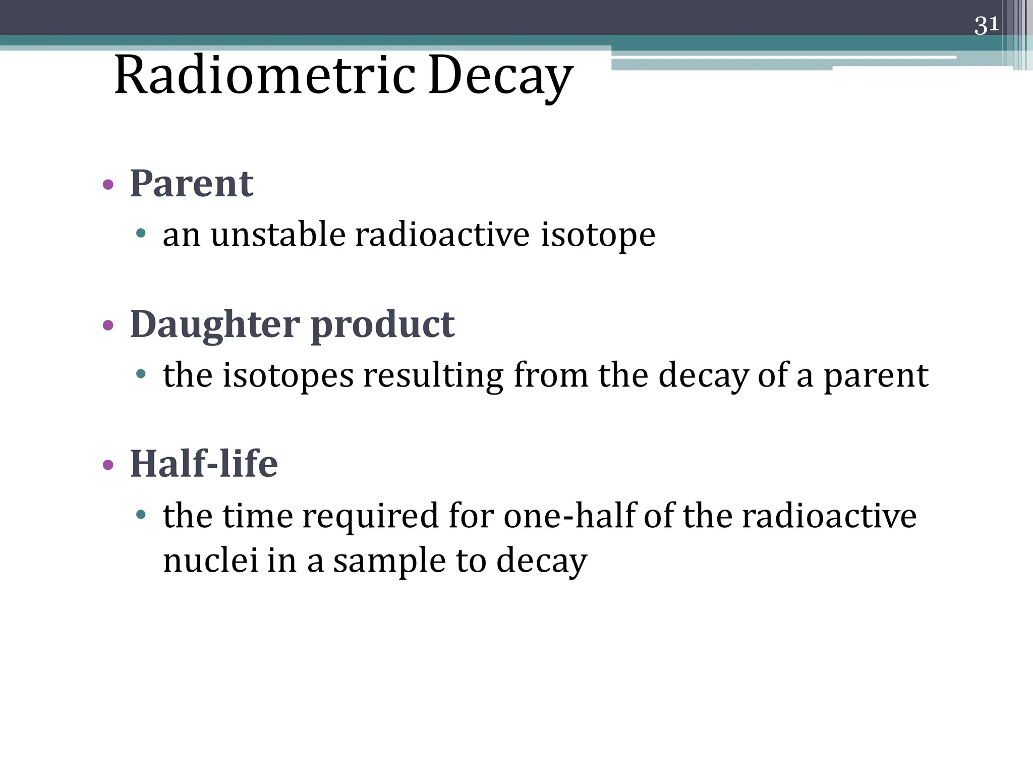 • Parent
• an unstable radioactive isotope
• Daughter product
• the isotopes resulting from the decay of a parent
• Half-life
• the time required for one-half of the radioactive
nuclei in a sample to decay
31
Radiometric Decay
 
