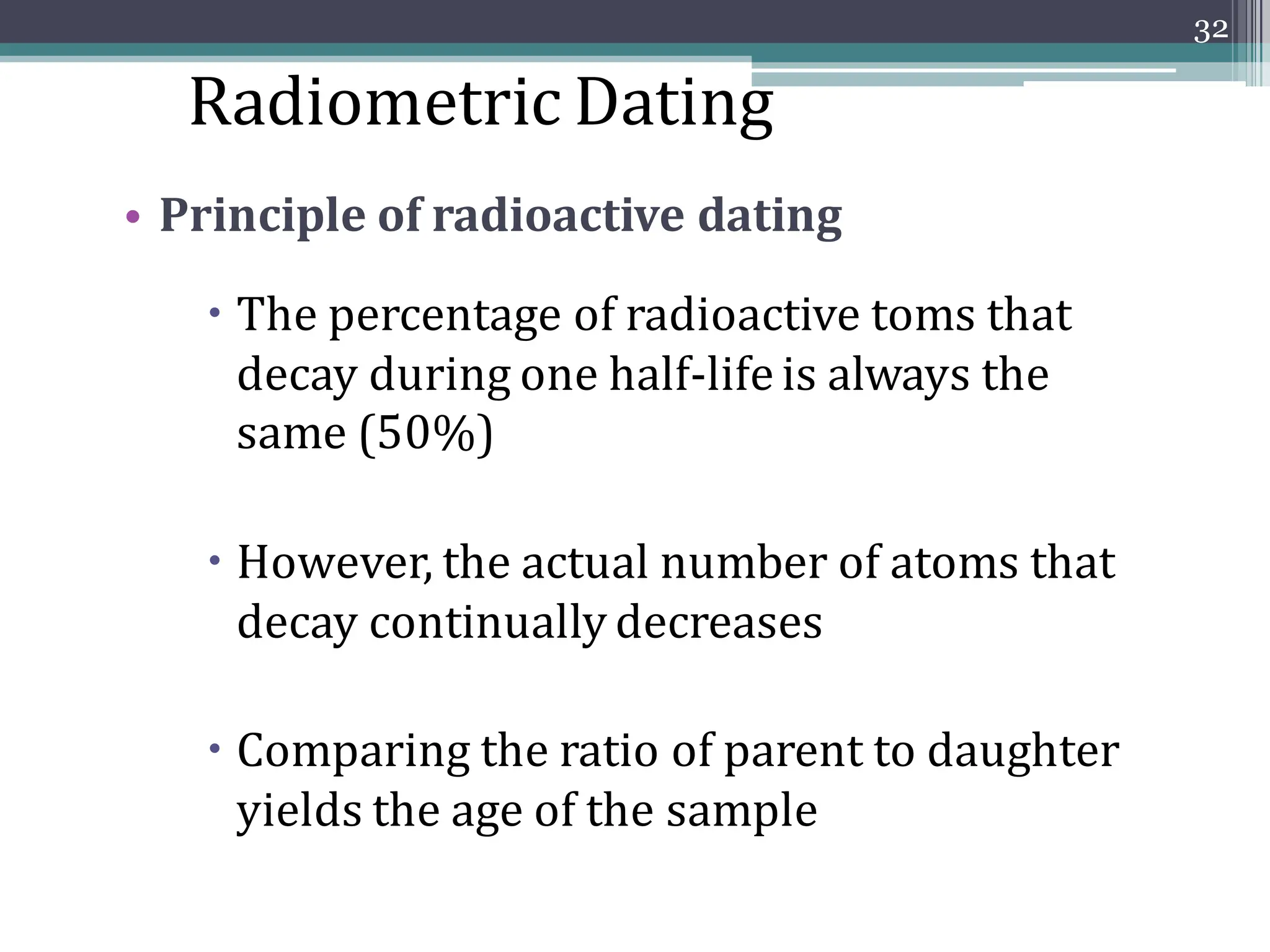• Principle of radioactive dating
 The percentage of radioactive toms that
decay during one half-life is always the
same (50%)
 However, the actual number of atoms that
decay continually decreases
 Comparing the ratio of parent to daughter
yields the age of the sample
32
Radiometric Dating
 