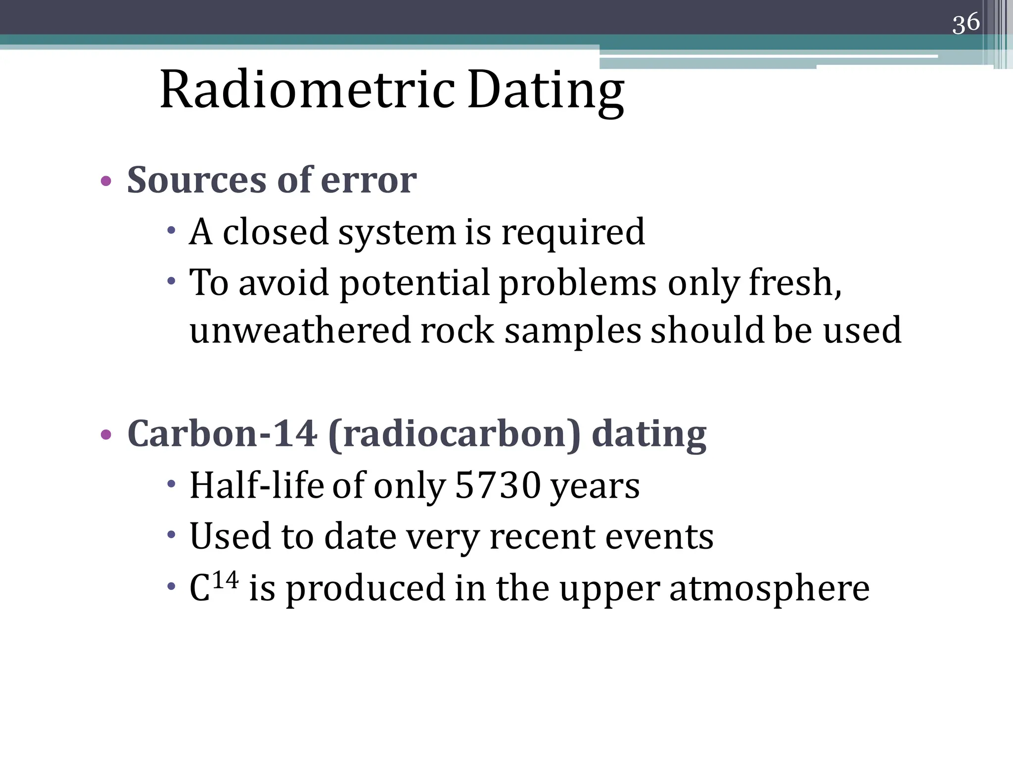 • Sources of error
 A closed system is required
 To avoid potential problems only fresh,
unweathered rock samples should be used
• Carbon-14 (radiocarbon) dating
 Half-life of only 5730 years
 Used to date very recent events
 C14 is produced in the upper atmosphere
36
Radiometric Dating
 