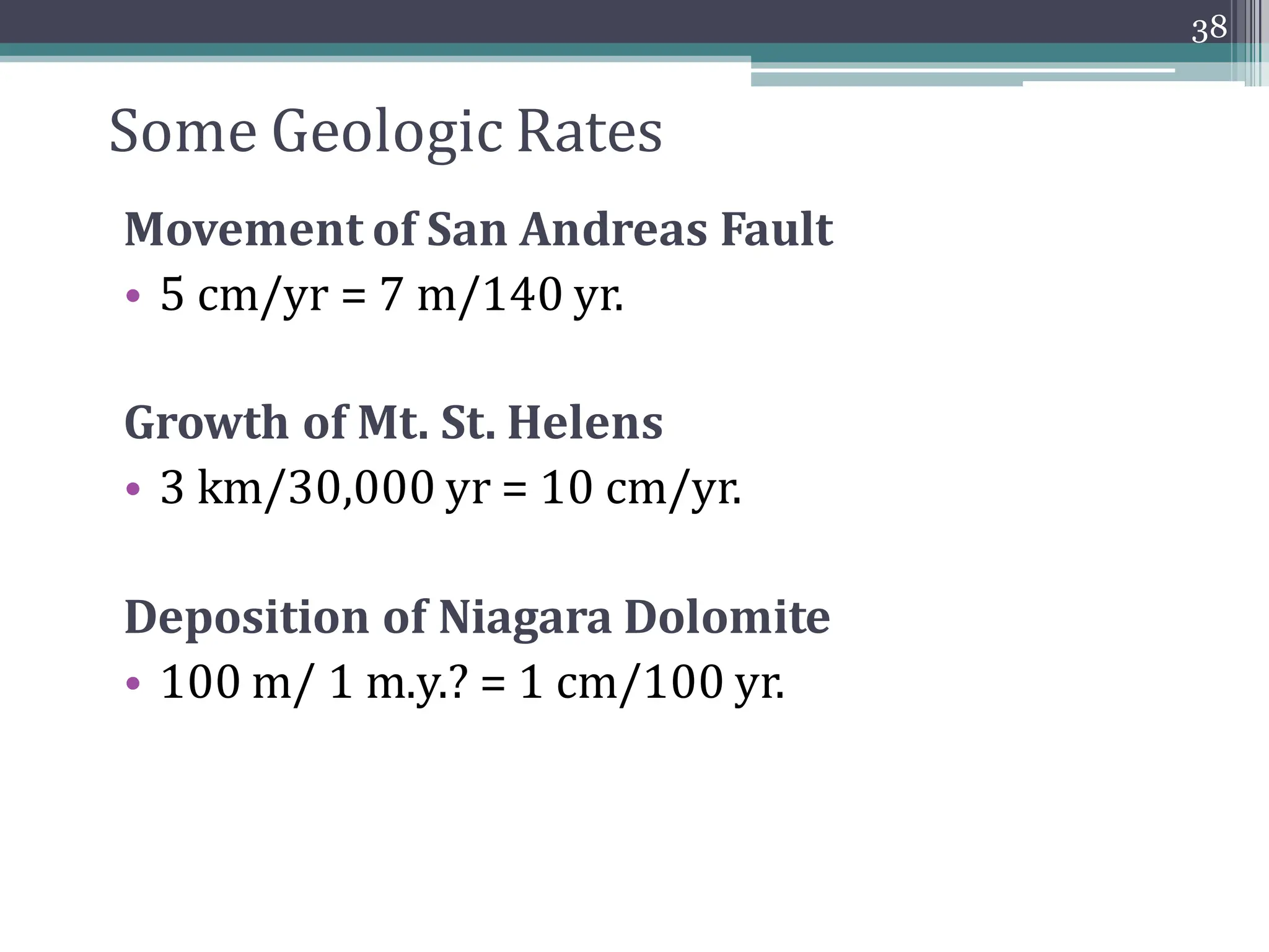 Some Geologic Rates
Movement of San Andreas Fault
• 5 cm/yr = 7 m/140 yr.
Growth of Mt. St. Helens
• 3 km/30,000 yr = 10 cm/yr.
Deposition of Niagara Dolomite
• 100 m/ 1 m.y.? = 1 cm/100 yr.
38
 