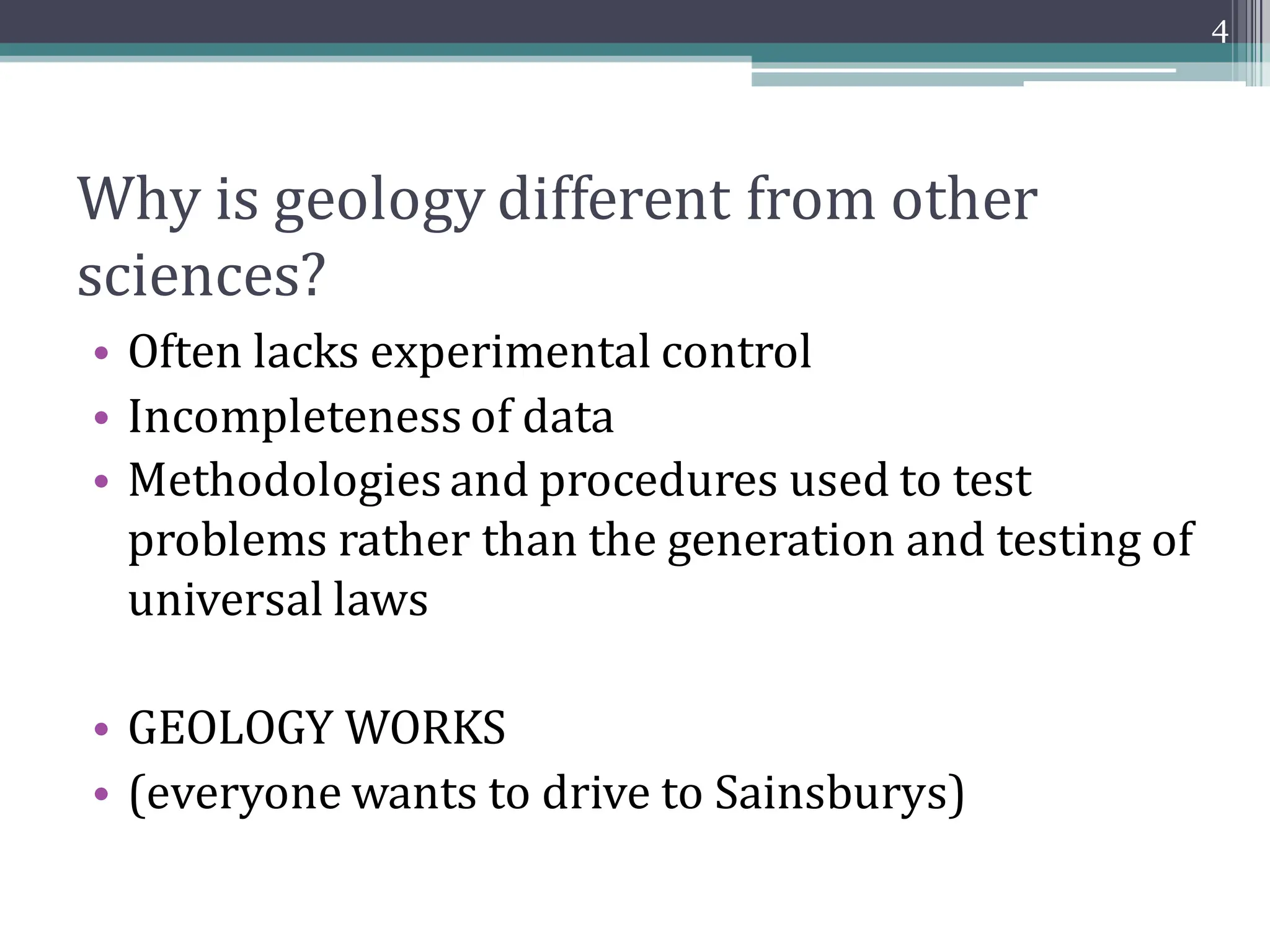 Why is geology different from other
sciences?
• Often lacks experimental control
• Incompleteness of data
• Methodologies and procedures used to test
problems rather than the generation and testing of
universal laws
• GEOLOGY WORKS
• (everyone wants to drive to Sainsburys)
4
 
