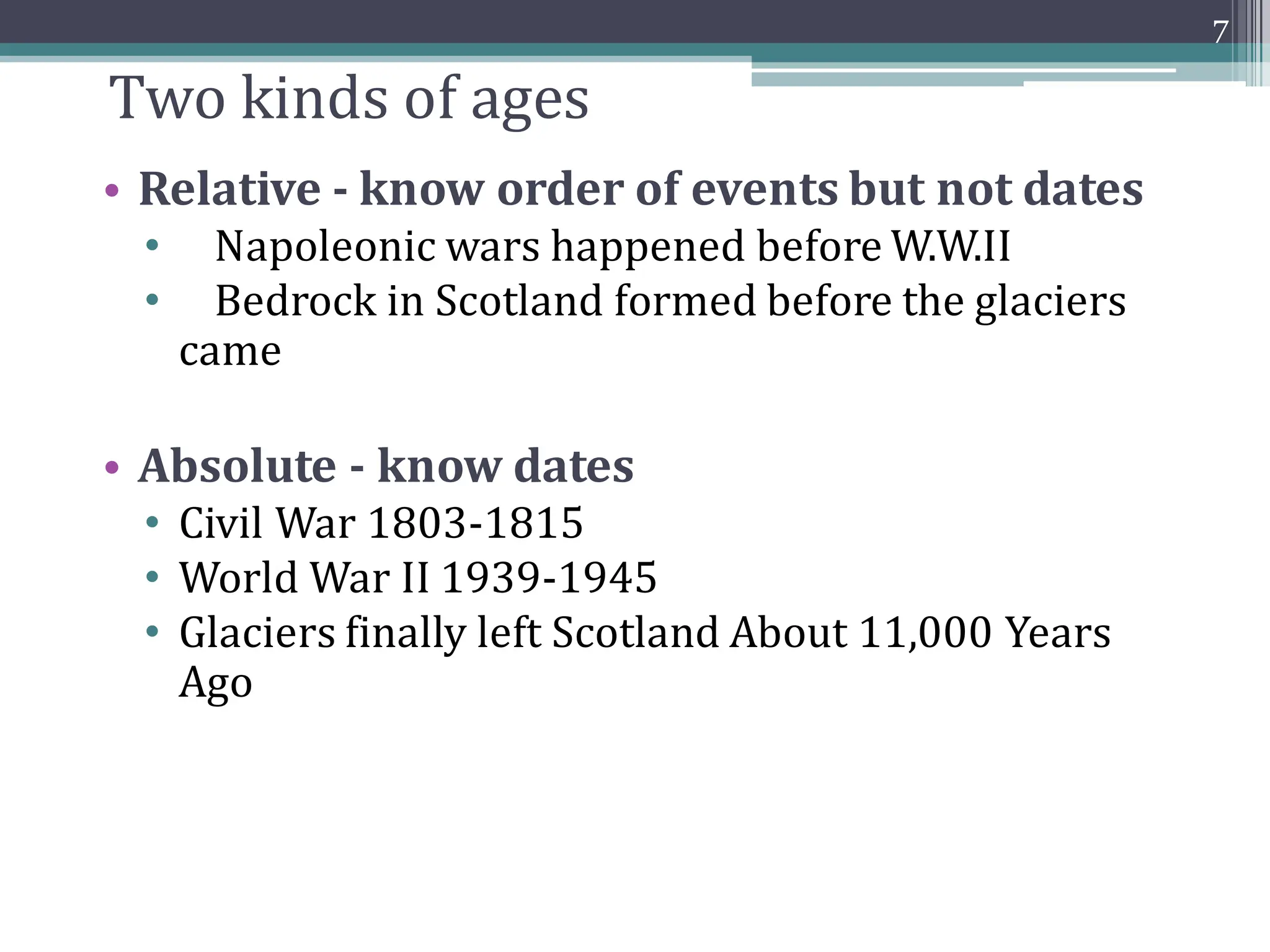 Two kinds of ages
• Relative - know order of events but not dates
• Napoleonic wars happened before W.W.II
• Bedrock in Scotland formed before the glaciers
came
• Absolute - know dates
• Civil War 1803-1815
• World War II 1939-1945
• Glaciers finally left Scotland About 11,000 Years
Ago
7
 