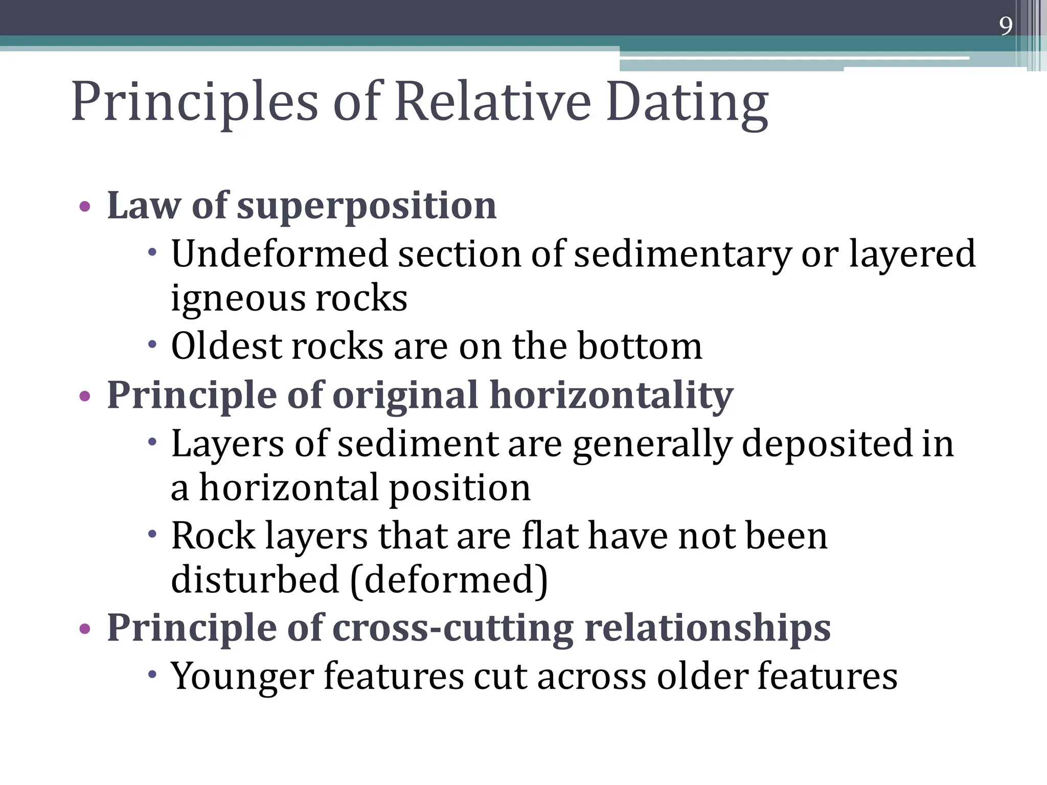 Principles of Relative Dating
• Law of superposition
 Undeformed section of sedimentary or layered
igneous rocks
 Oldest rocks are on the bottom
• Principle of original horizontality
 Layers of sediment are generally deposited in
a horizontal position
 Rock layers that are flat have not been
disturbed (deformed)
• Principle of cross-cutting relationships
 Younger features cut across older features
9
 