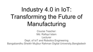 Industry 4.0 in IoT:
Transforming the Future of
Manufacturing
Course Teacher:
Md. Rafiqul Islam
Lecturer
Dept. of IoT and Robotics Engineering
Bangabandhu Sheikh Mujibur Rahman Digital University,Bangladesh
 