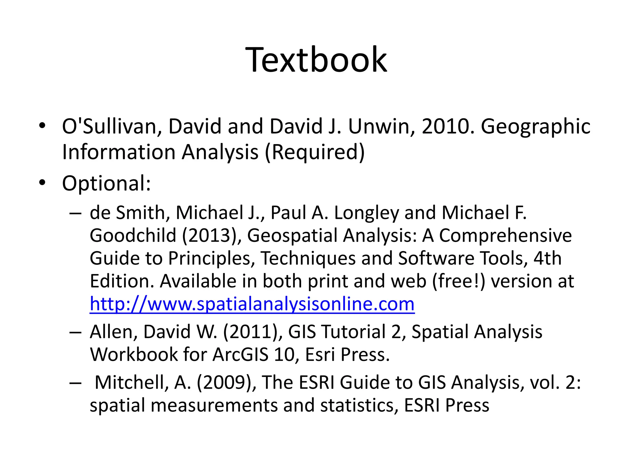 Textbook
• O'Sullivan, David and David J. Unwin, 2010. Geographic
Information Analysis (Required)
• Optional:
– de Smith, Michael J., Paul A. Longley and Michael F.
Goodchild (2013), Geospatial Analysis: A Comprehensive
Guide to Principles, Techniques and Software Tools, 4th
Edition. Available in both print and web (free!) version at
http://www.spatialanalysisonline.com
– Allen, David W. (2011), GIS Tutorial 2, Spatial Analysis
Workbook for ArcGIS 10, Esri Press.
– Mitchell, A. (2009), The ESRI Guide to GIS Analysis, vol. 2:
spatial measurements and statistics, ESRI Press
 