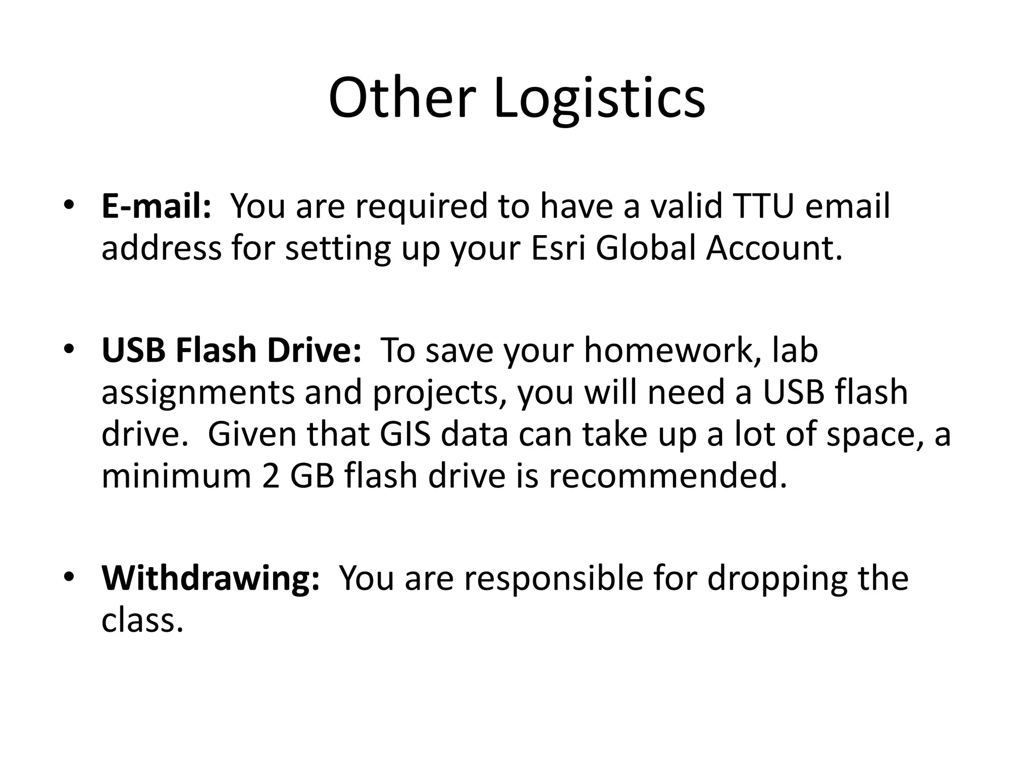 Other Logistics
• E-mail: You are required to have a valid TTU email
address for setting up your Esri Global Account.
• USB Flash Drive: To save your homework, lab
assignments and projects, you will need a USB flash
drive. Given that GIS data can take up a lot of space, a
minimum 2 GB flash drive is recommended.
• Withdrawing: You are responsible for dropping the
class.
 