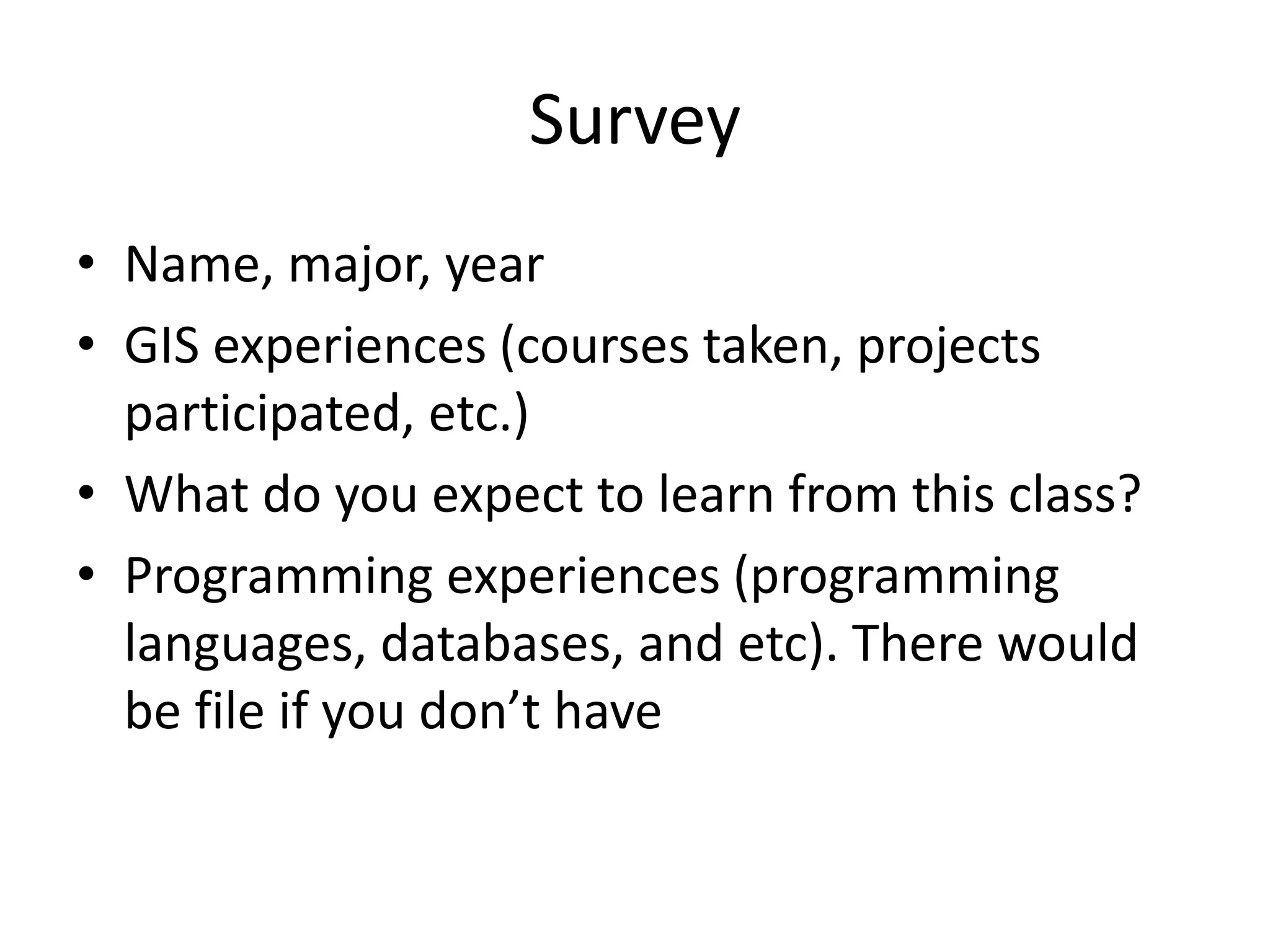 Survey
• Name, major, year
• GIS experiences (courses taken, projects
participated, etc.)
• What do you expect to learn from this class?
• Programming experiences (programming
languages, databases, and etc). There would
be file if you don’t have
 