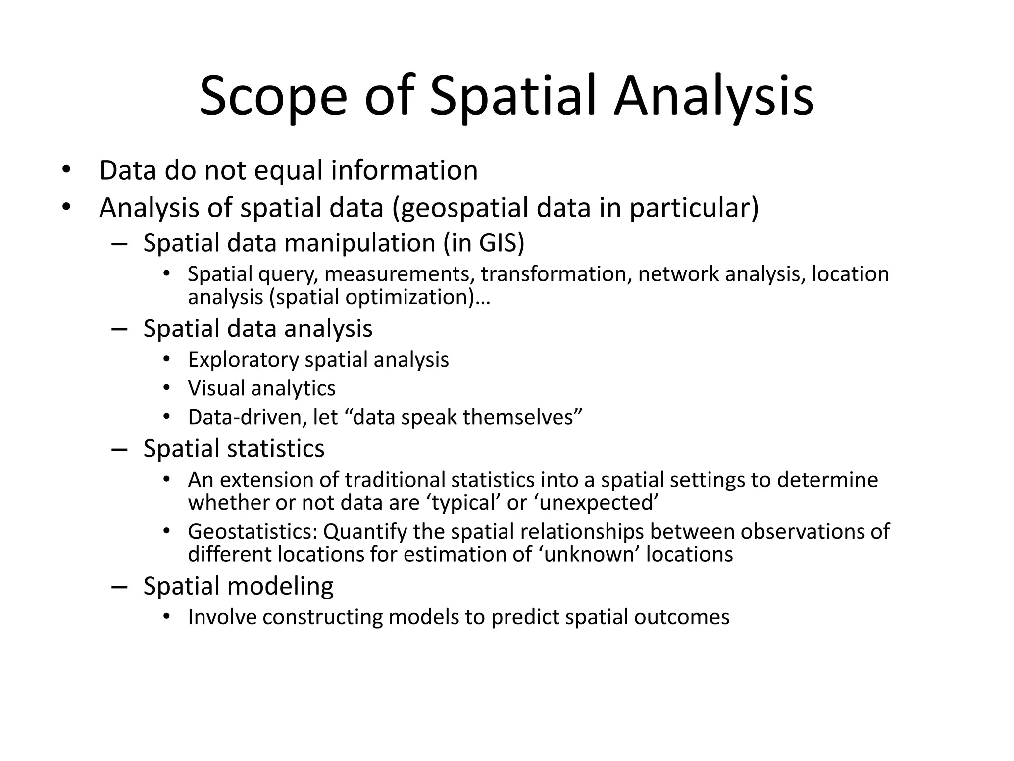 Scope of Spatial Analysis
• Data do not equal information
• Analysis of spatial data (geospatial data in particular)
– Spatial data manipulation (in GIS)
• Spatial query, measurements, transformation, network analysis, location
analysis (spatial optimization)…
– Spatial data analysis
• Exploratory spatial analysis
• Visual analytics
• Data-driven, let “data speak themselves”
– Spatial statistics
• An extension of traditional statistics into a spatial settings to determine
whether or not data are ‘typical’ or ‘unexpected’
• Geostatistics: Quantify the spatial relationships between observations of
different locations for estimation of ‘unknown’ locations
– Spatial modeling
• Involve constructing models to predict spatial outcomes
 