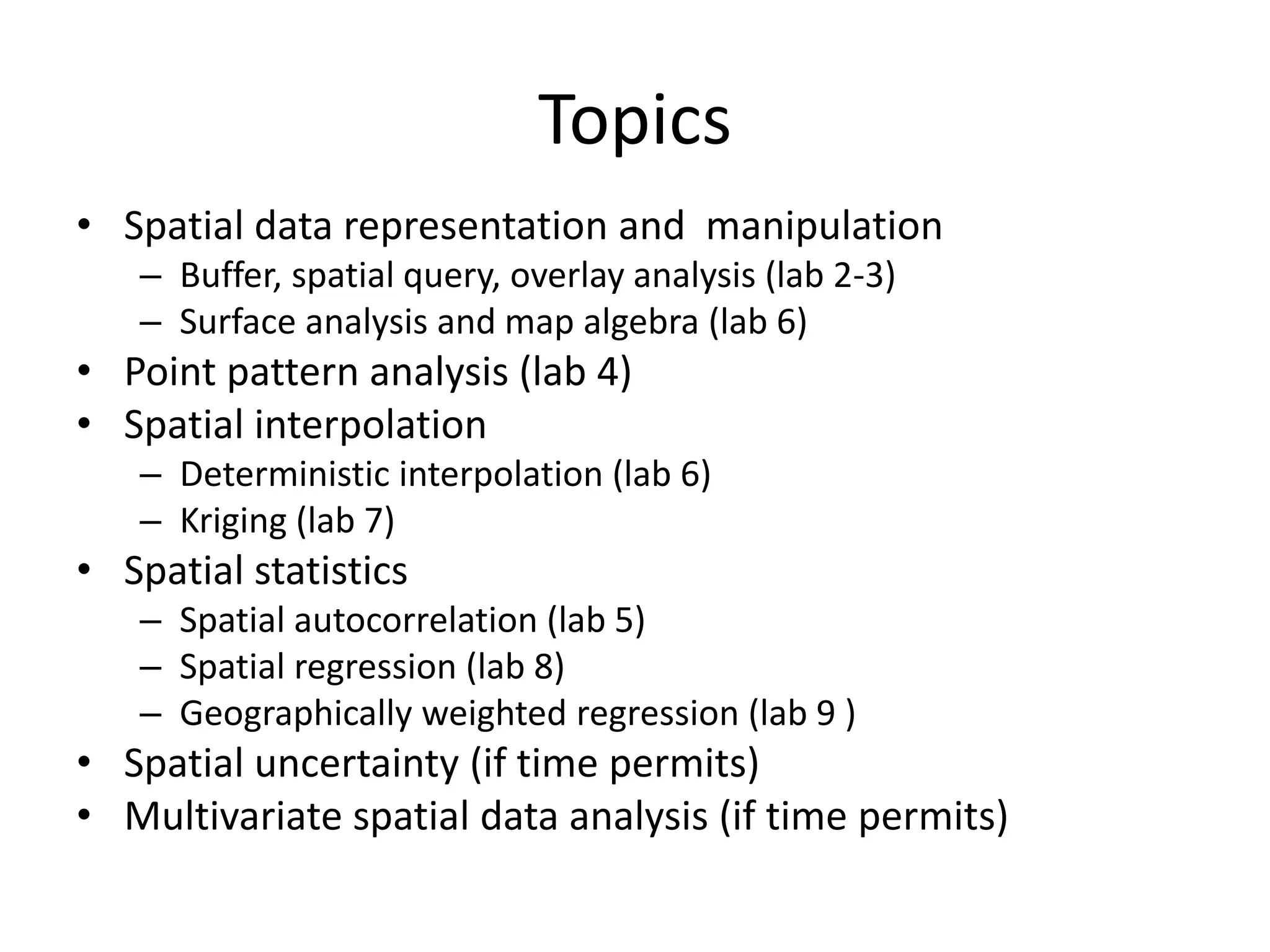 Topics
• Spatial data representation and manipulation
– Buffer, spatial query, overlay analysis (lab 2-3)
– Surface analysis and map algebra (lab 6)
• Point pattern analysis (lab 4)
• Spatial interpolation
– Deterministic interpolation (lab 6)
– Kriging (lab 7)
• Spatial statistics
– Spatial autocorrelation (lab 5)
– Spatial regression (lab 8)
– Geographically weighted regression (lab 9 )
• Spatial uncertainty (if time permits)
• Multivariate spatial data analysis (if time permits)
 