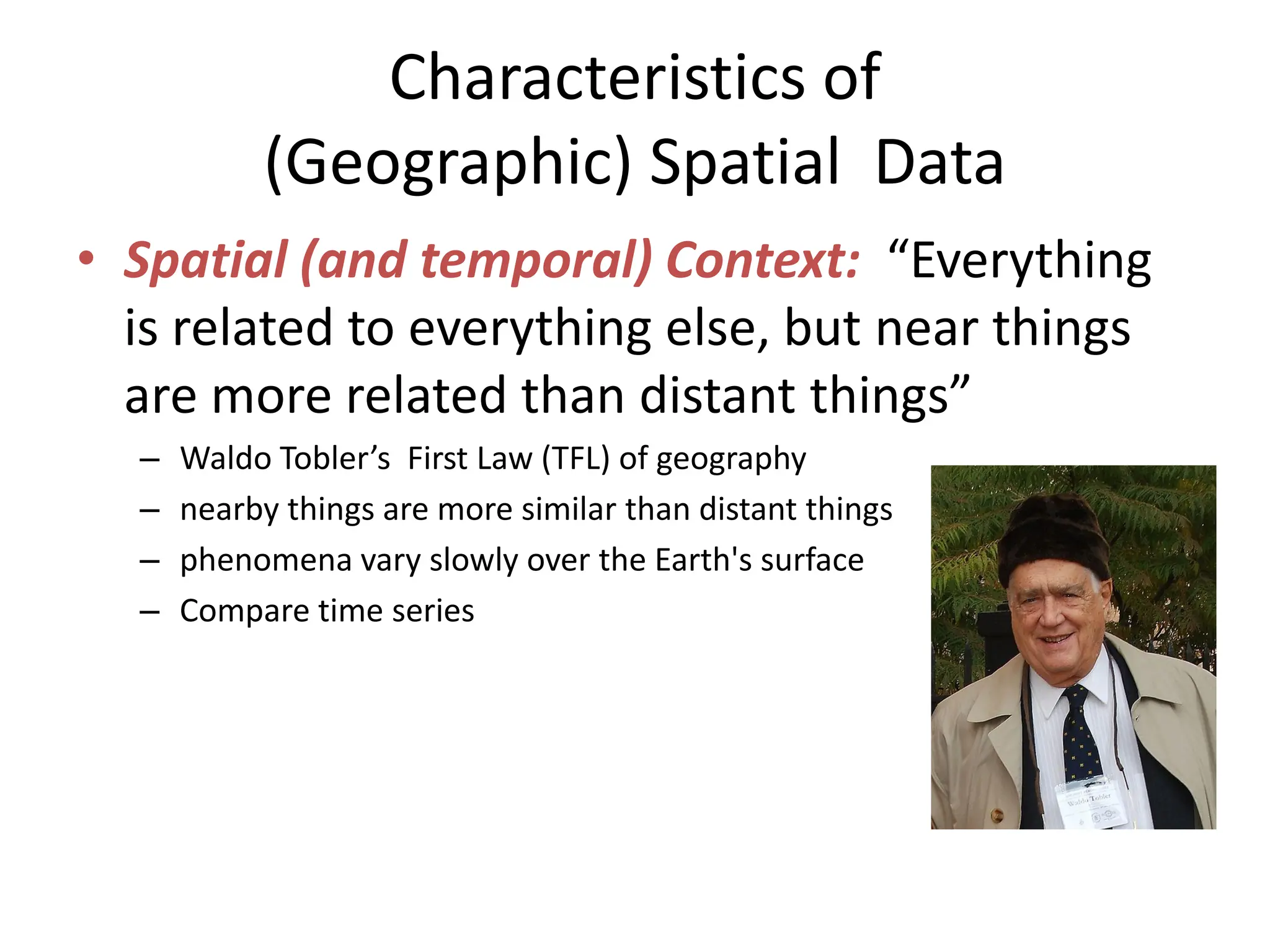 Characteristics of
(Geographic) Spatial Data
• Spatial (and temporal) Context: “Everything
is related to everything else, but near things
are more related than distant things”
– Waldo Tobler’s First Law (TFL) of geography
– nearby things are more similar than distant things
– phenomena vary slowly over the Earth's surface
– Compare time series
 