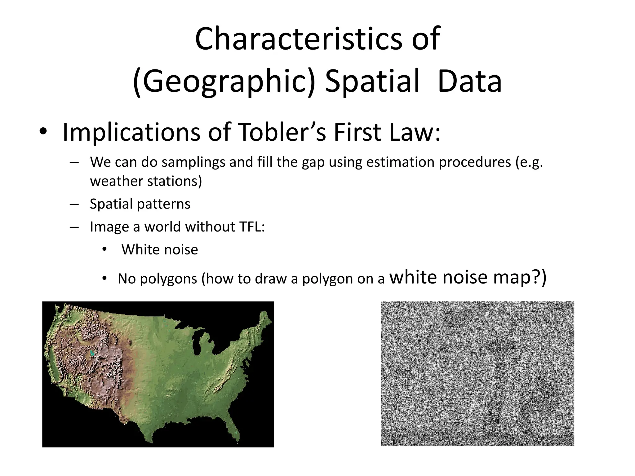 Characteristics of
(Geographic) Spatial Data
• Implications of Tobler’s First Law:
– We can do samplings and fill the gap using estimation procedures (e.g.
weather stations)
– Spatial patterns
– Image a world without TFL:
• White noise
• No polygons (how to draw a polygon on a white noise map?)
 