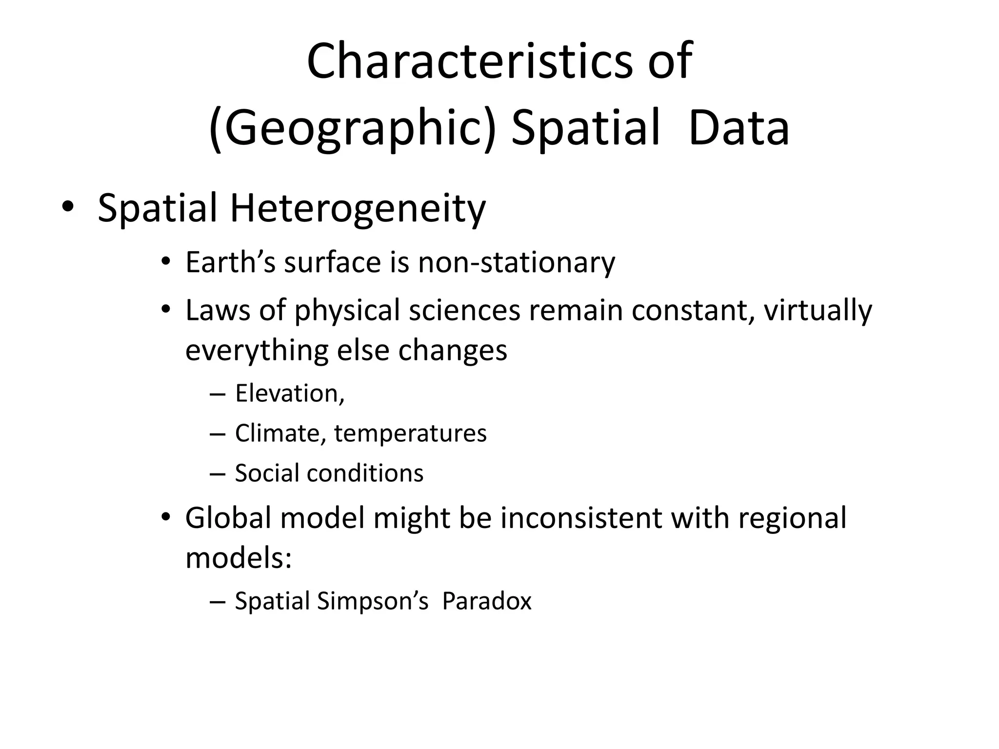 Characteristics of
(Geographic) Spatial Data
• Spatial Heterogeneity
• Earth’s surface is non-stationary
• Laws of physical sciences remain constant, virtually
everything else changes
– Elevation,
– Climate, temperatures
– Social conditions
• Global model might be inconsistent with regional
models:
– Spatial Simpson’s Paradox
 