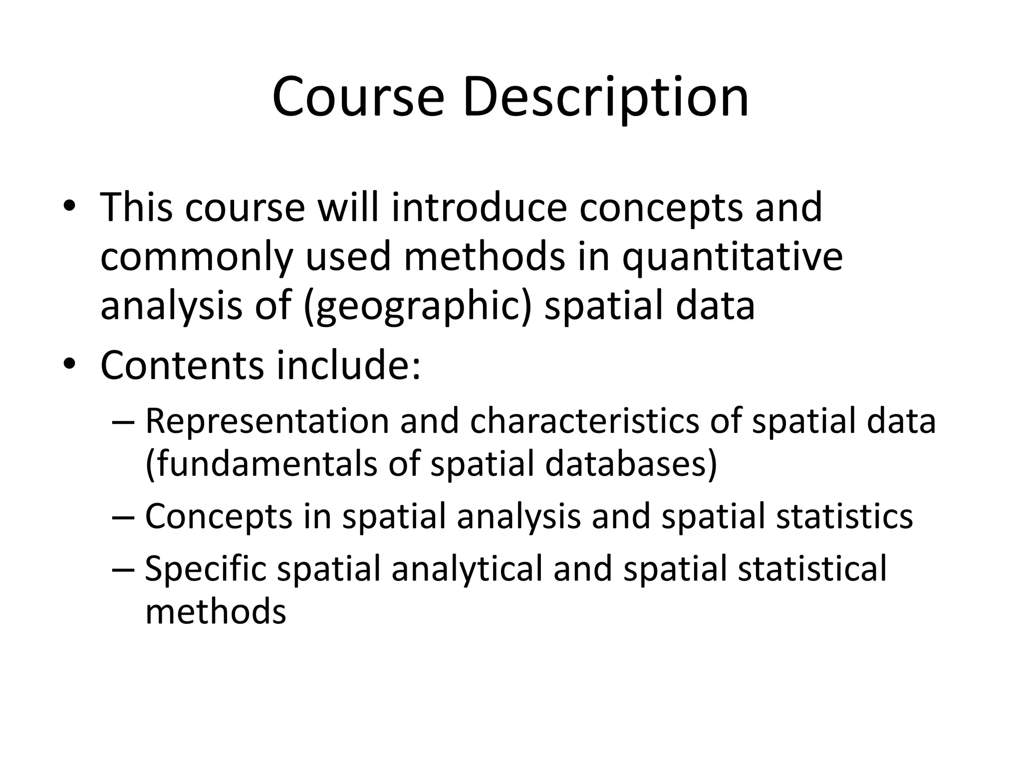 Course Description
• This course will introduce concepts and
commonly used methods in quantitative
analysis of (geographic) spatial data
• Contents include:
– Representation and characteristics of spatial data
(fundamentals of spatial databases)
– Concepts in spatial analysis and spatial statistics
– Specific spatial analytical and spatial statistical
methods
 