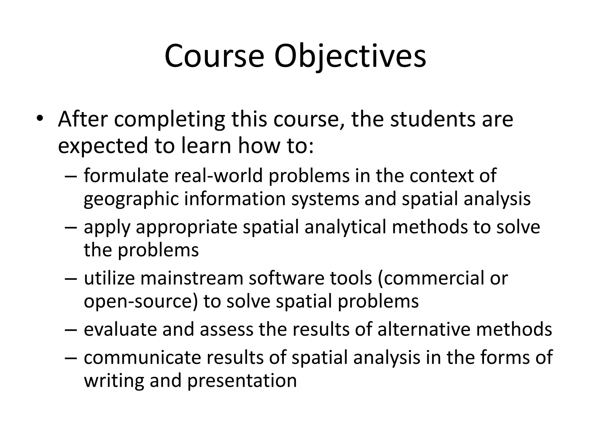 Course Objectives
• After completing this course, the students are
expected to learn how to:
– formulate real-world problems in the context of
geographic information systems and spatial analysis
– apply appropriate spatial analytical methods to solve
the problems
– utilize mainstream software tools (commercial or
open-source) to solve spatial problems
– evaluate and assess the results of alternative methods
– communicate results of spatial analysis in the forms of
writing and presentation
 