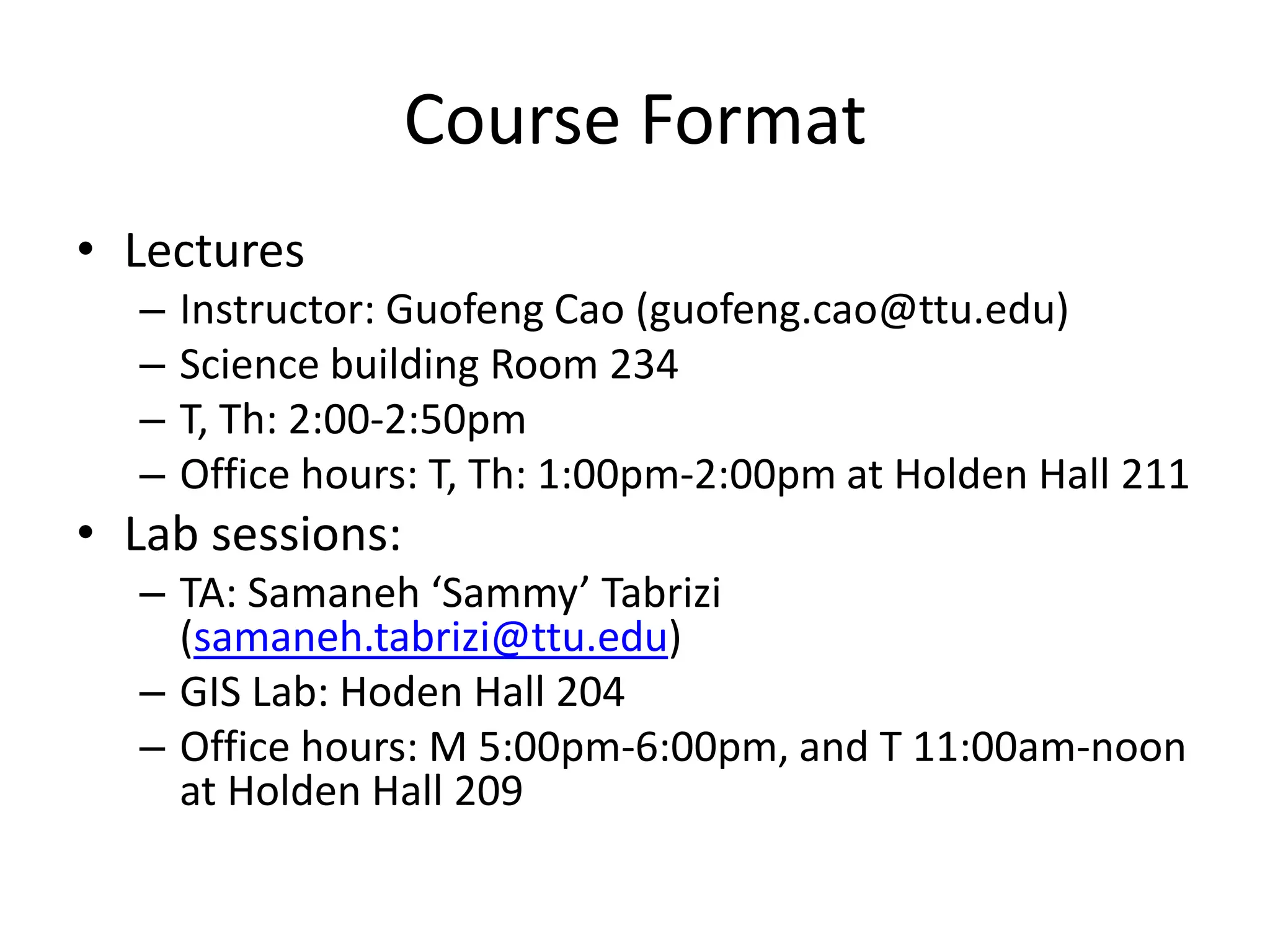 Course Format
• Lectures
– Instructor: Guofeng Cao (guofeng.cao@ttu.edu)
– Science building Room 234
– T, Th: 2:00-2:50pm
– Office hours: T, Th: 1:00pm-2:00pm at Holden Hall 211
• Lab sessions:
– TA: Samaneh ‘Sammy’ Tabrizi
(samaneh.tabrizi@ttu.edu)
– GIS Lab: Hoden Hall 204
– Office hours: M 5:00pm-6:00pm, and T 11:00am-noon
at Holden Hall 209
 