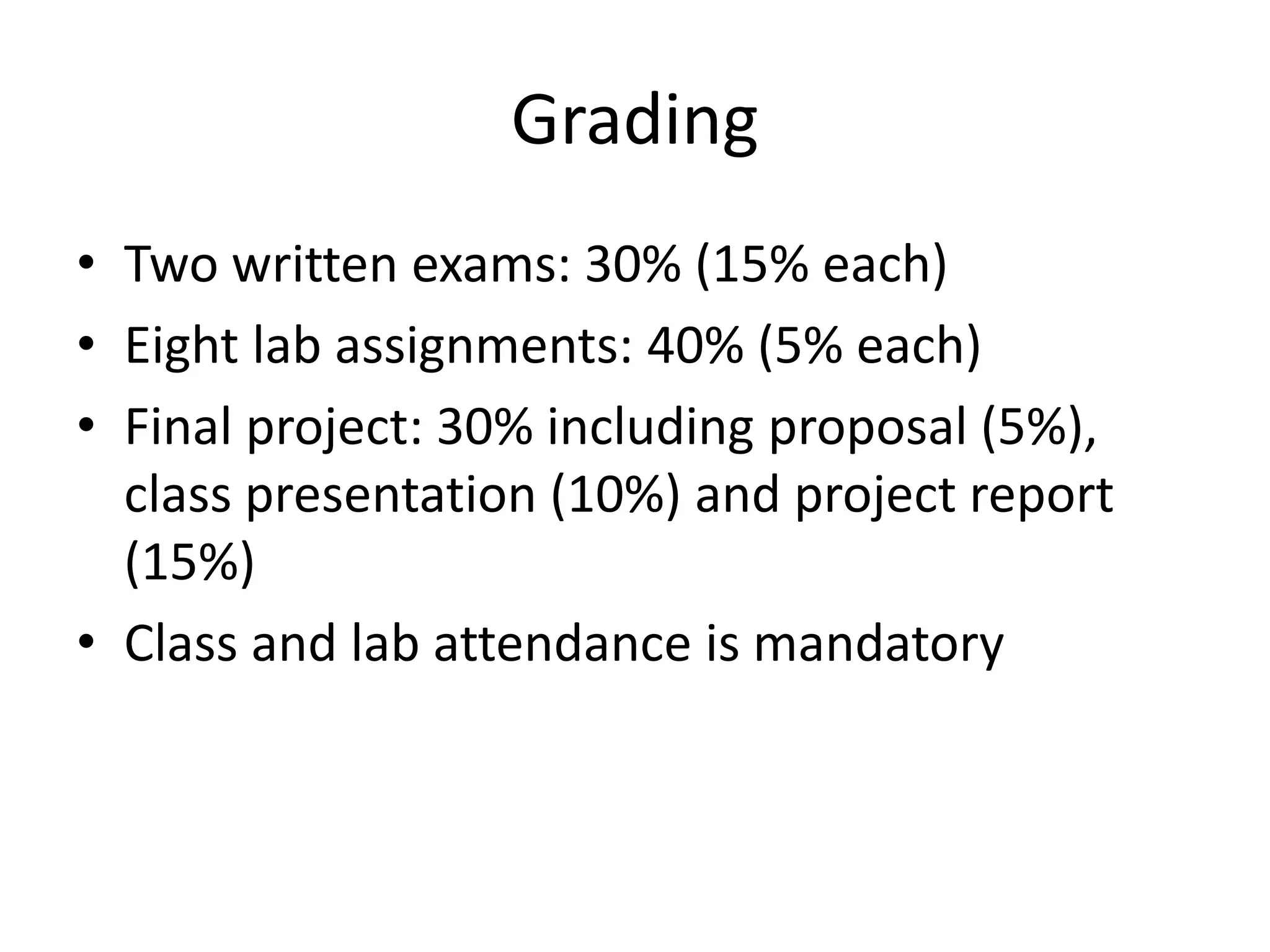 Grading
• Two written exams: 30% (15% each)
• Eight lab assignments: 40% (5% each)
• Final project: 30% including proposal (5%),
class presentation (10%) and project report
(15%)
• Class and lab attendance is mandatory
 