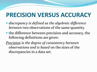 PRECISION VERSUS ACCURACY
 discrepancy is defined as the algebraic difference
between two observations of the same quantity.
 the difference between precision and accuracy, the
following definitions are given:
Precision is the degree of consistency between
observations and is based on the sizes of the
discrepancies in a data set.
 