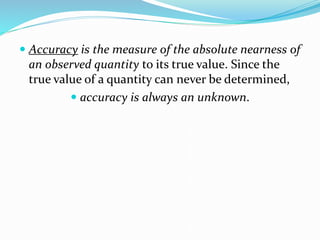  Accuracy is the measure of the absolute nearness of
an observed quantity to its true value. Since the
true value of a quantity can never be determined,
 accuracy is always an unknown.
 