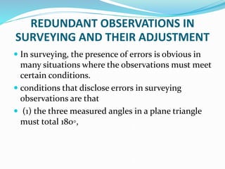 REDUNDANT OBSERVATIONS IN
SURVEYING AND THEIR ADJUSTMENT
 In surveying, the presence of errors is obvious in
many situations where the observations must meet
certain conditions.
 conditions that disclose errors in surveying
observations are that
 (1) the three measured angles in a plane triangle
must total 180◦,
 
