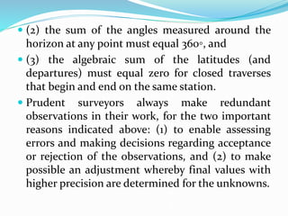  (2) the sum of the angles measured around the
horizon at any point must equal 360◦, and
 (3) the algebraic sum of the latitudes (and
departures) must equal zero for closed traverses
that begin and end on the same station.
 Prudent surveyors always make redundant
observations in their work, for the two important
reasons indicated above: (1) to enable assessing
errors and making decisions regarding acceptance
or rejection of the observations, and (2) to make
possible an adjustment whereby final values with
higher precision are determined for the unknowns.
 
