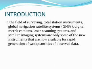 INTRODUCTION
in the field of surveying, total station instruments,
global navigation satellite systems (GNSS), digital
metric cameras, laser-scanning systems, and
satellite imaging systems are only some of the new
instruments that are now available for rapid
generation of vast quantities of observed data.
 