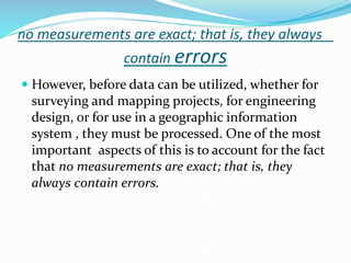 no measurements are exact; that is, they always
contain errors
 However, before data can be utilized, whether for
surveying and mapping projects, for engineering
design, or for use in a geographic information
system , they must be processed. One of the most
important aspects of this is to account for the fact
that no measurements are exact; that is, they
always contain errors.
 