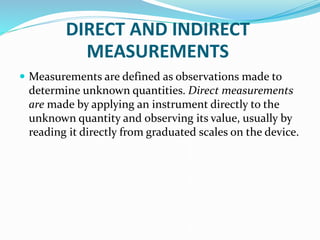 DIRECT AND INDIRECT
MEASUREMENTS
 Measurements are defined as observations made to
determine unknown quantities. Direct measurements
are made by applying an instrument directly to the
unknown quantity and observing its value, usually by
reading it directly from graduated scales on the device.
 