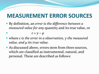 MEASUREMENT ERROR SOURCES
 By definition, an error is the difference between a
measured value for any quantity and its true value, or
 ε = y − μ
 where ε is the error in a observation, y the measured
value, and μ its true value.
 As discussed above, errors stem from three sources,
which are classified as instrumental, natural, and
personal. These are described as follows:
 