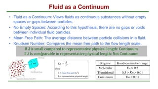 Fluid as a Continuum
• Fluid as a Continuum: Views fluids as continuous substances without empty
spaces or gaps between particles.
• No Empty Spaces: According to this hypothesis, there are no gaps or voids
between individual fluid particles.
• Mean Free Path: The average distance between particle collisions in a fluid.
• Knudsen Number: Compares the mean free path to the flow length scale.
If λ is small compared to representative physical length: Continuum
If λ is com[parable to representative physical length: Not Continuum
 