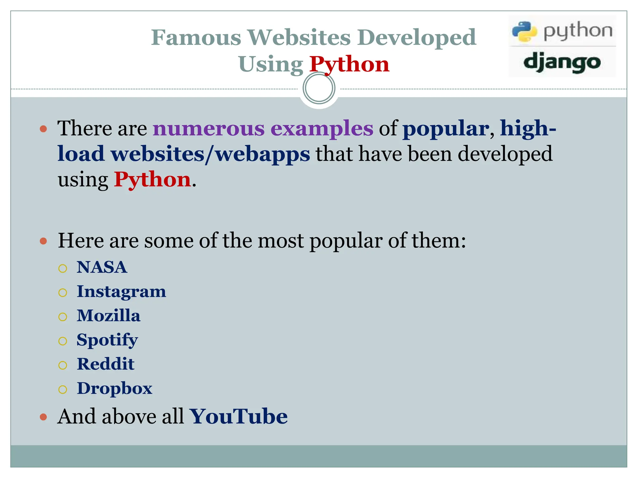 Famous Websites Developed
Using Python
 There are numerous examples of popular, high-
load websites/webapps that have been developed
using Python.
 Here are some of the most popular of them:
 NASA
 Instagram
 Mozilla
 Spotify
 Reddit
 Dropbox
 And above all YouTube
 